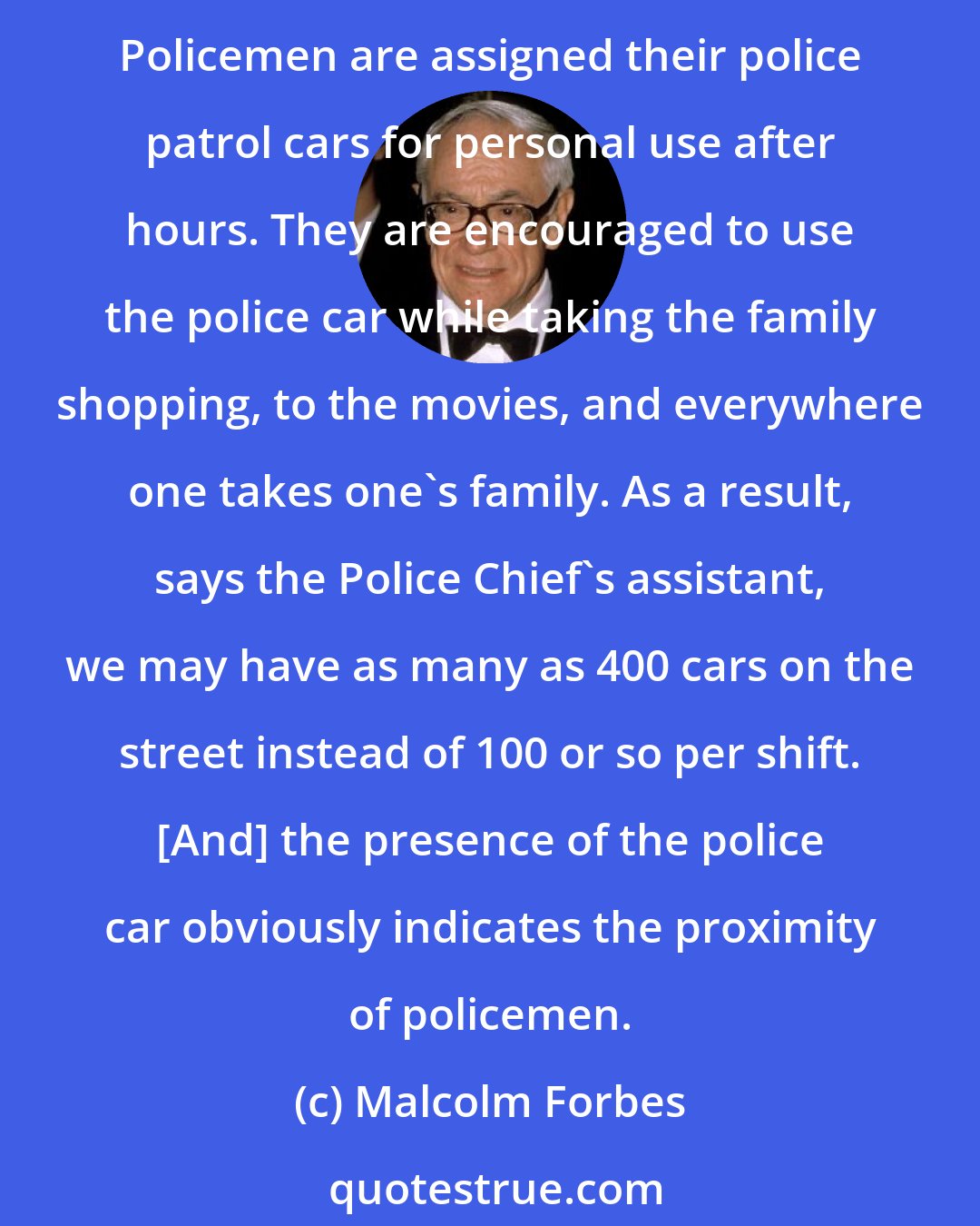 Malcolm Forbes: Crime in the city streets is more than a political issue. It's a too rampant fact.... In Indianapolis they have come up with a most sensible, affordable approach to the problem. Policemen are assigned their police patrol cars for personal use after hours. They are encouraged to use the police car while taking the family shopping, to the movies, and everywhere one takes one's family. As a result, says the Police Chief's assistant, we may have as many as 400 cars on the street instead of 100 or so per shift. [And] the presence of the police car obviously indicates the proximity of policemen.