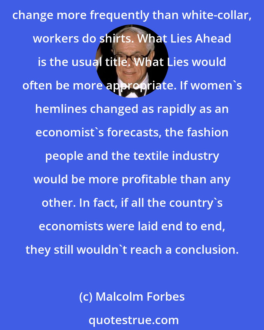 Malcolm Forbes: Experts kill me. Economic experts, that is. Corporations, foundations, publications and governments pay them by the bucketful, and they fill buckets with forecasts that change more frequently than white-collar, workers do shirts. What Lies Ahead is the usual title. What Lies would often be more appropriate. If women's hemlines changed as rapidly as an economist's forecasts, the fashion people and the textile industry would be more profitable than any other. In fact, if all the country's economists were laid end to end, they still wouldn't reach a conclusion.