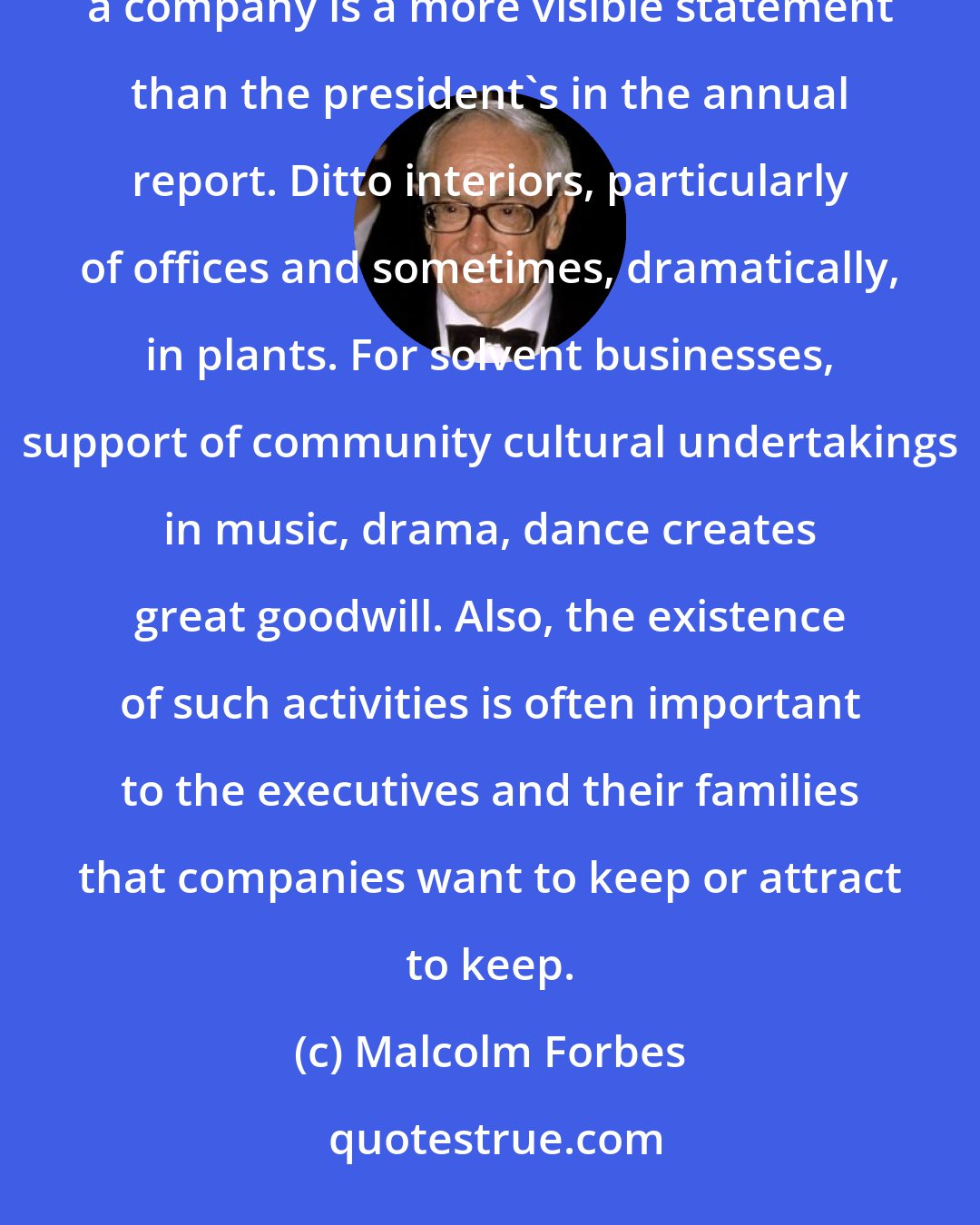 Malcolm Forbes: For corporations to be bedfellows with the arts is good business for both. The architecture that houses a company is a more visible statement than the president's in the annual report. Ditto interiors, particularly of offices and sometimes, dramatically, in plants. For solvent businesses, support of community cultural undertakings in music, drama, dance creates great goodwill. Also, the existence of such activities is often important to the executives and their families that companies want to keep or attract to keep.