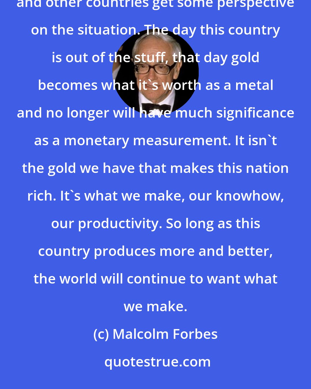 Malcolm Forbes: In all the thrashing about that results from our dwindling gold reserves, it's about time that this country and other countries get some perspective on the situation. The day this country is out of the stuff, that day gold becomes what it's worth as a metal and no longer will have much significance as a monetary measurement. It isn't the gold we have that makes this nation rich. It's what we make, our knowhow, our productivity. So long as this country produces more and better, the world will continue to want what we make.