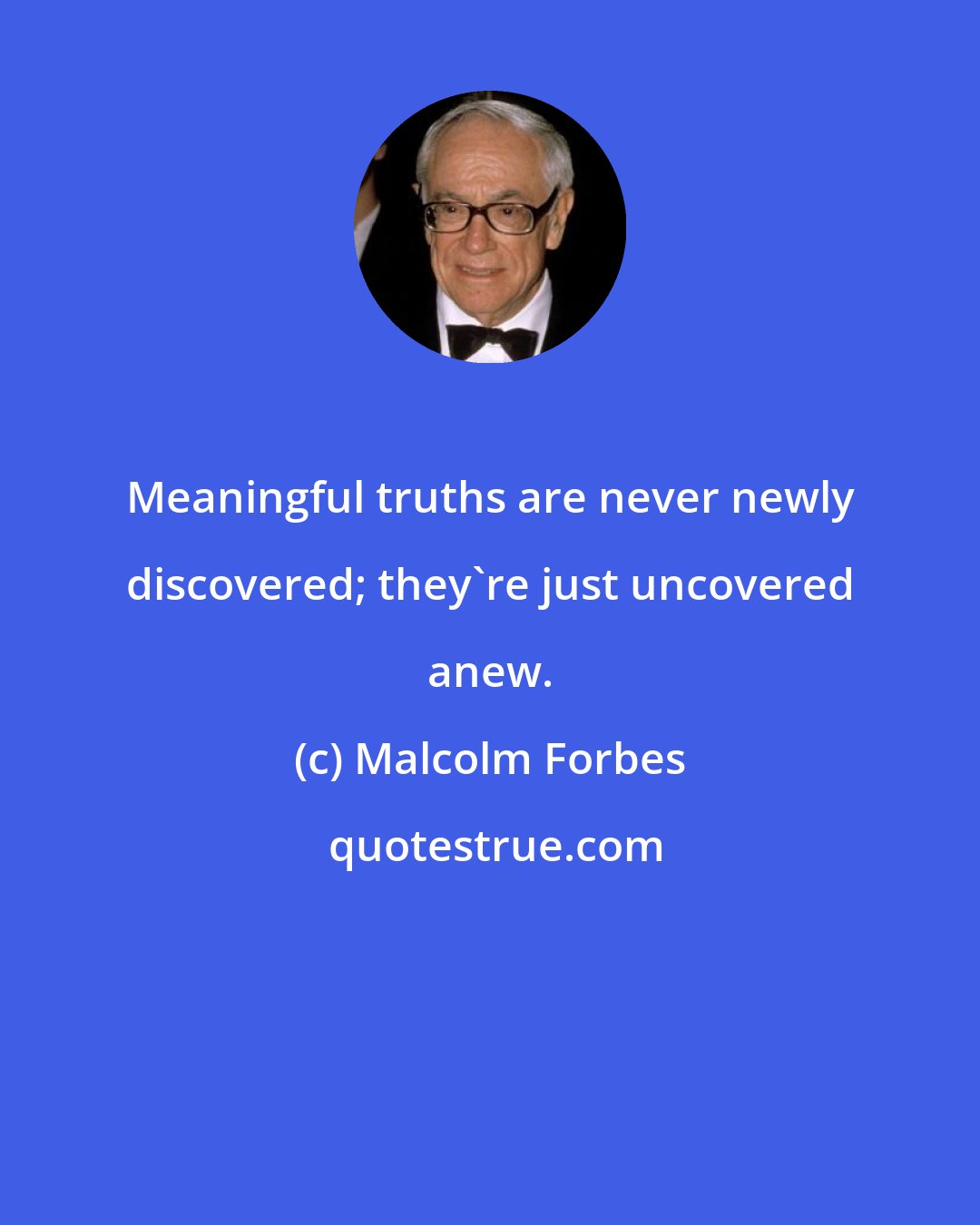 Malcolm Forbes: Meaningful truths are never newly discovered; they're just uncovered anew.