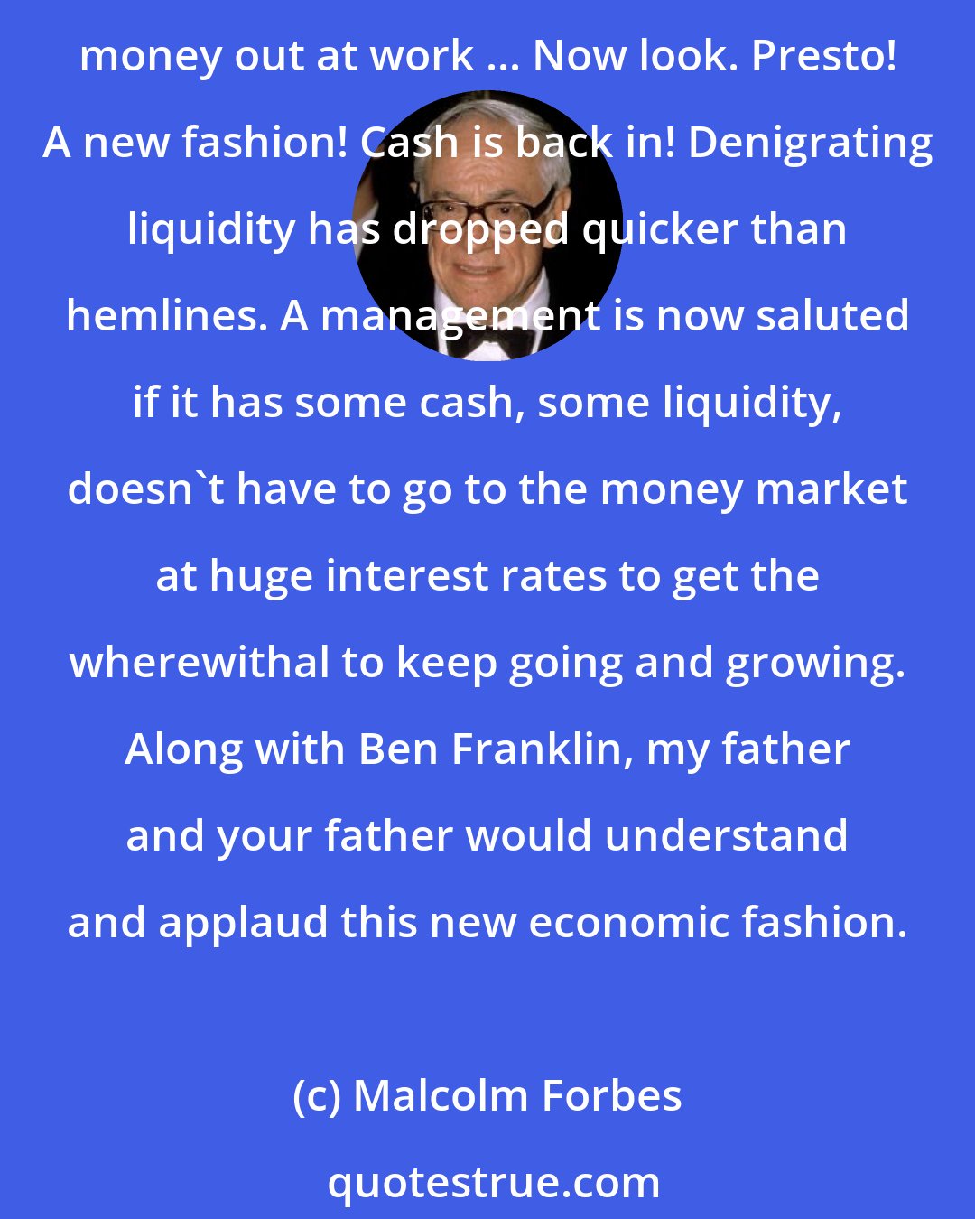 Malcolm Forbes: Why, just a couple of economic seasons ago, was idle cash considered an indication of bad management or lazy management? Because it meant that management didn't have this money out at work ... Now look. Presto! A new fashion! Cash is back in! Denigrating liquidity has dropped quicker than hemlines. A management is now saluted if it has some cash, some liquidity, doesn't have to go to the money market at huge interest rates to get the wherewithal to keep going and growing. Along with Ben Franklin, my father and your father would understand and applaud this new economic fashion.