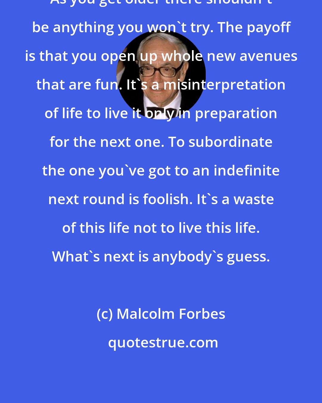 Malcolm Forbes: As you get older there shouldn't be anything you won't try. The payoff is that you open up whole new avenues that are fun. It's a misinterpretation of life to live it only in preparation for the next one. To subordinate the one you've got to an indefinite next round is foolish. It's a waste of this life not to live this life. What's next is anybody's guess.