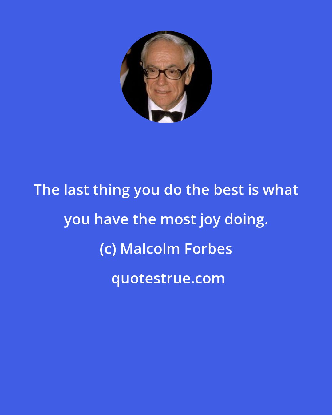 Malcolm Forbes: The last thing you do the best is what you have the most joy doing.