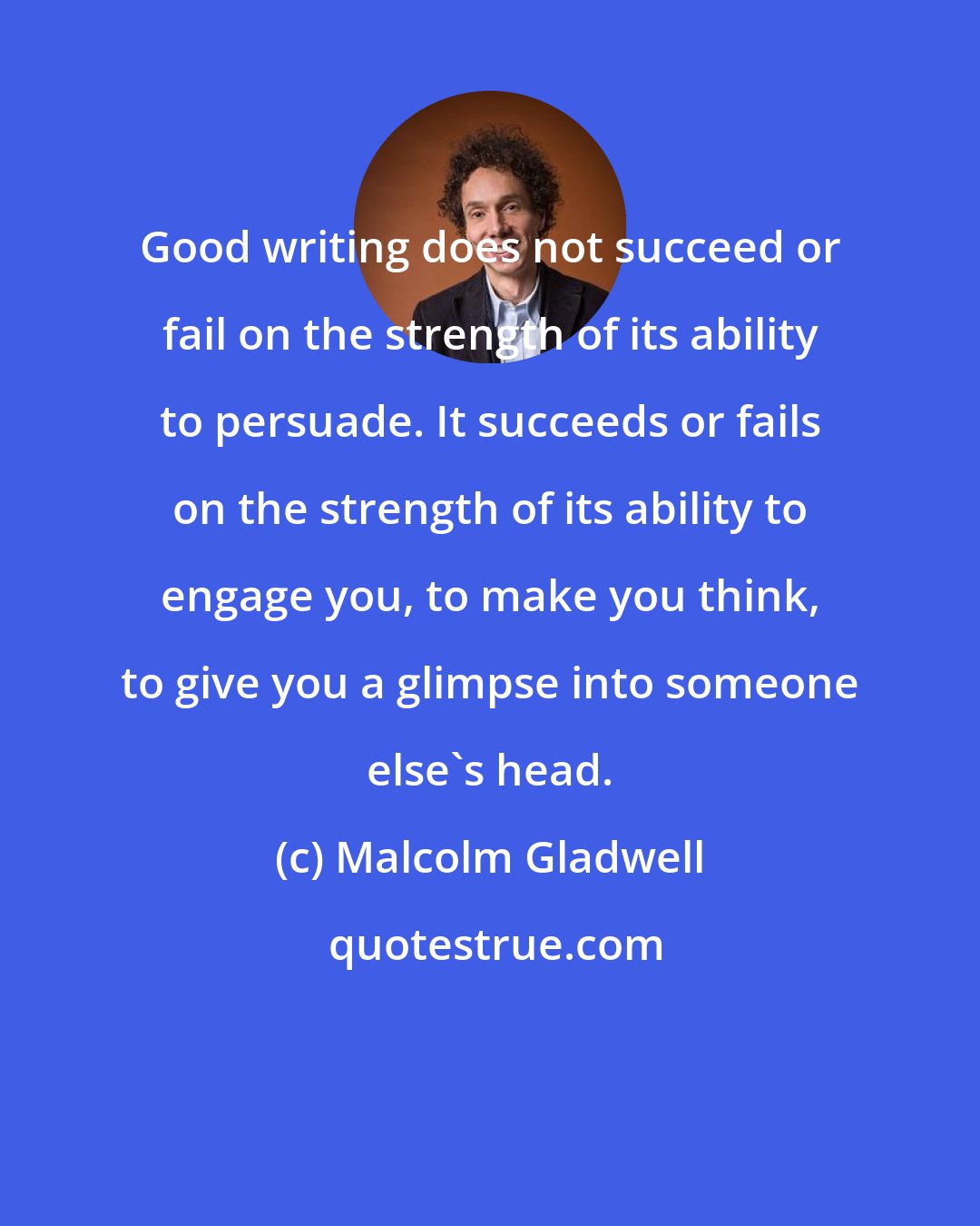 Malcolm Gladwell: Good writing does not succeed or fail on the strength of its ability to persuade. It succeeds or fails on the strength of its ability to engage you, to make you think, to give you a glimpse into someone else's head.