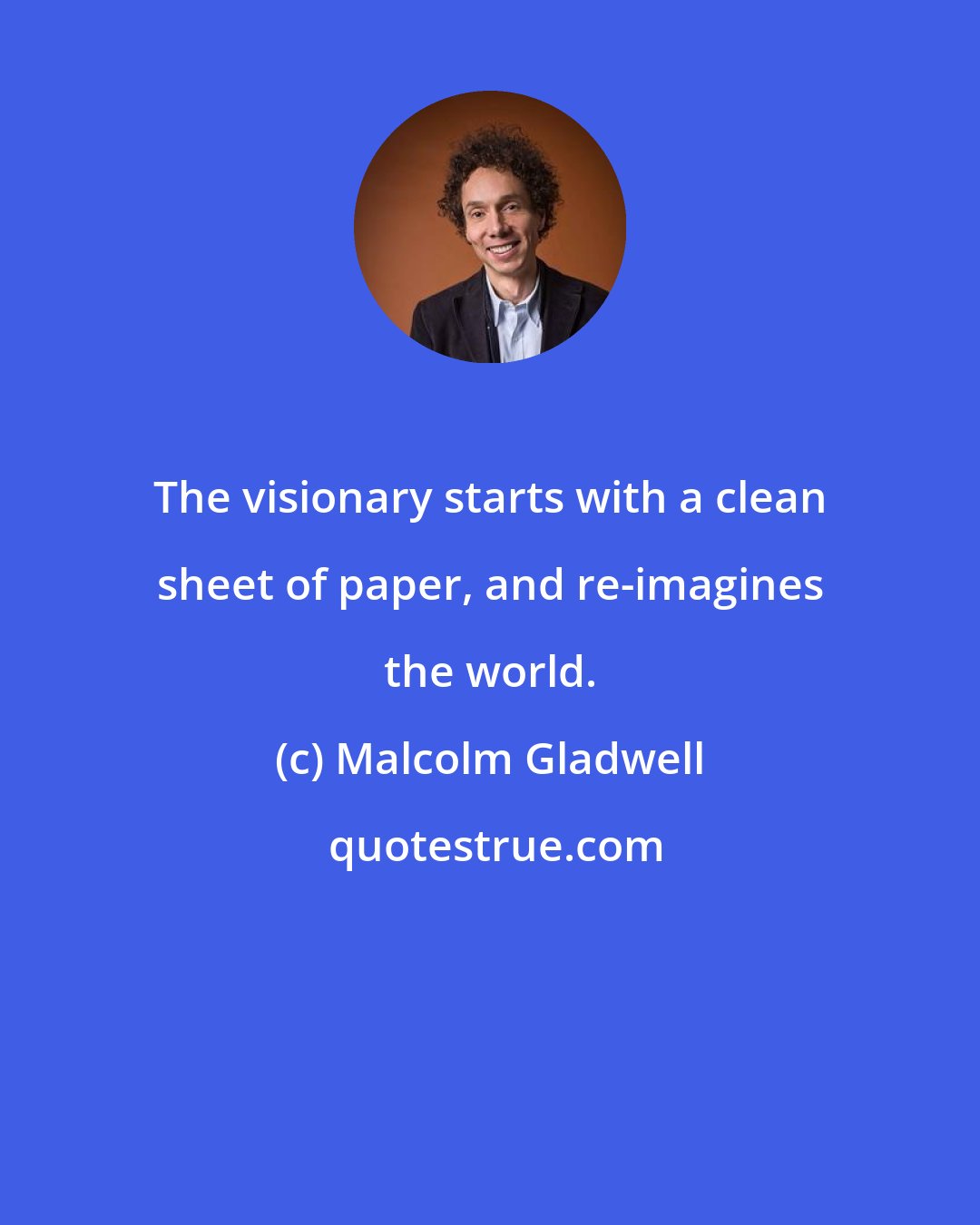 Malcolm Gladwell: The visionary starts with a clean sheet of paper, and re-imagines the world.