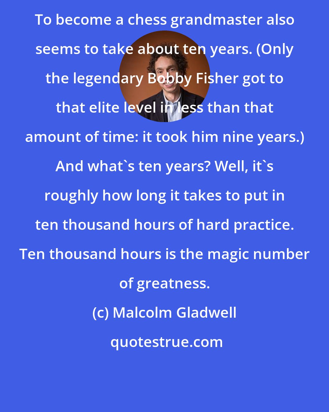 Malcolm Gladwell: To become a chess grandmaster also seems to take about ten years. (Only the legendary Bobby Fisher got to that elite level in less than that amount of time: it took him nine years.) And what's ten years? Well, it's roughly how long it takes to put in ten thousand hours of hard practice. Ten thousand hours is the magic number of greatness.