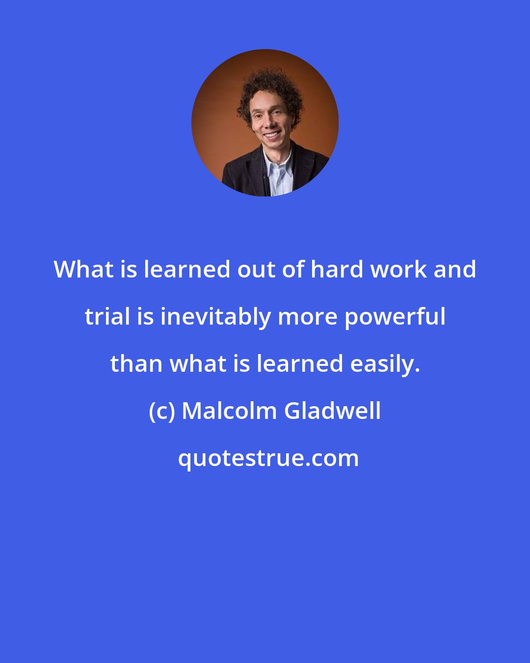 Malcolm Gladwell: What is learned out of hard work and trial is inevitably more powerful than what is learned easily.