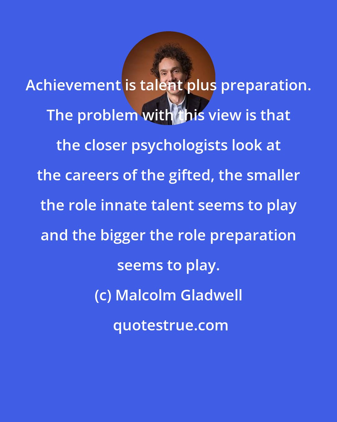 Malcolm Gladwell: Achievement is talent plus preparation. The problem with this view is that the closer psychologists look at the careers of the gifted, the smaller the role innate talent seems to play and the bigger the role preparation seems to play.