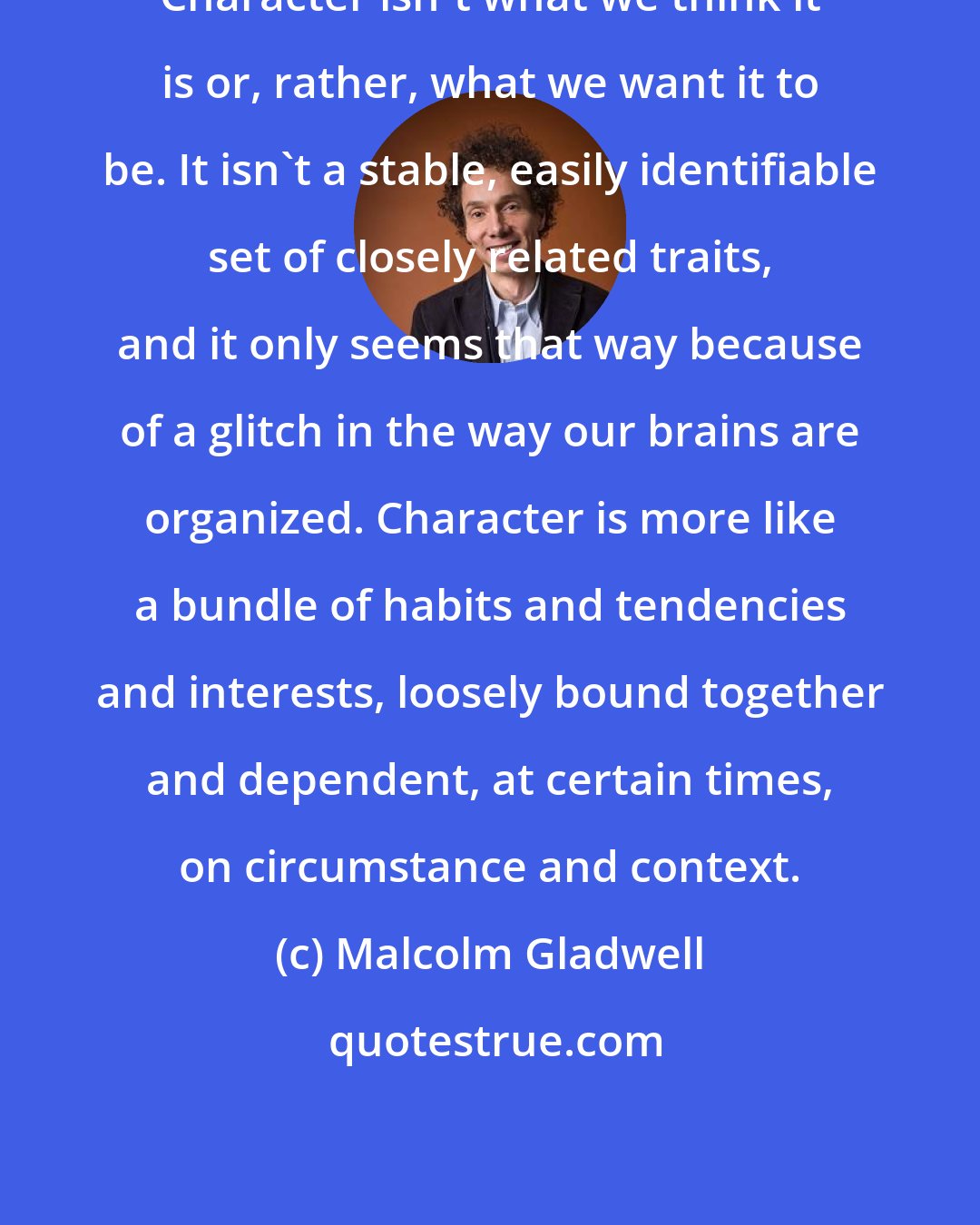 Malcolm Gladwell: Character isn't what we think it is or, rather, what we want it to be. It isn't a stable, easily identifiable set of closely related traits, and it only seems that way because of a glitch in the way our brains are organized. Character is more like a bundle of habits and tendencies and interests, loosely bound together and dependent, at certain times, on circumstance and context.