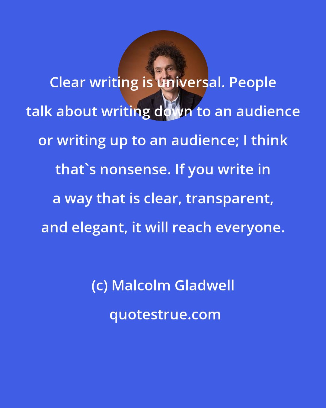 Malcolm Gladwell: Clear writing is universal. People talk about writing down to an audience or writing up to an audience; I think that's nonsense. If you write in a way that is clear, transparent, and elegant, it will reach everyone.