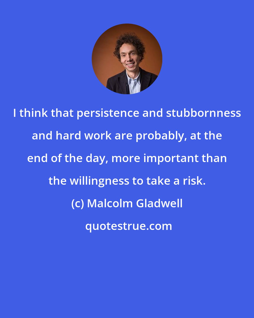 Malcolm Gladwell: I think that persistence and stubbornness and hard work are probably, at the end of the day, more important than the willingness to take a risk.