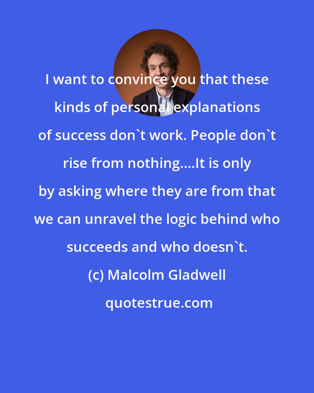 Malcolm Gladwell: I want to convince you that these kinds of personal explanations of success don't work. People don't rise from nothing....It is only by asking where they are from that we can unravel the logic behind who succeeds and who doesn't.