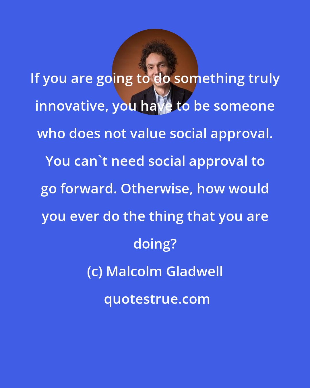 Malcolm Gladwell: If you are going to do something truly innovative, you have to be someone who does not value social approval. You can't need social approval to go forward. Otherwise, how would you ever do the thing that you are doing?