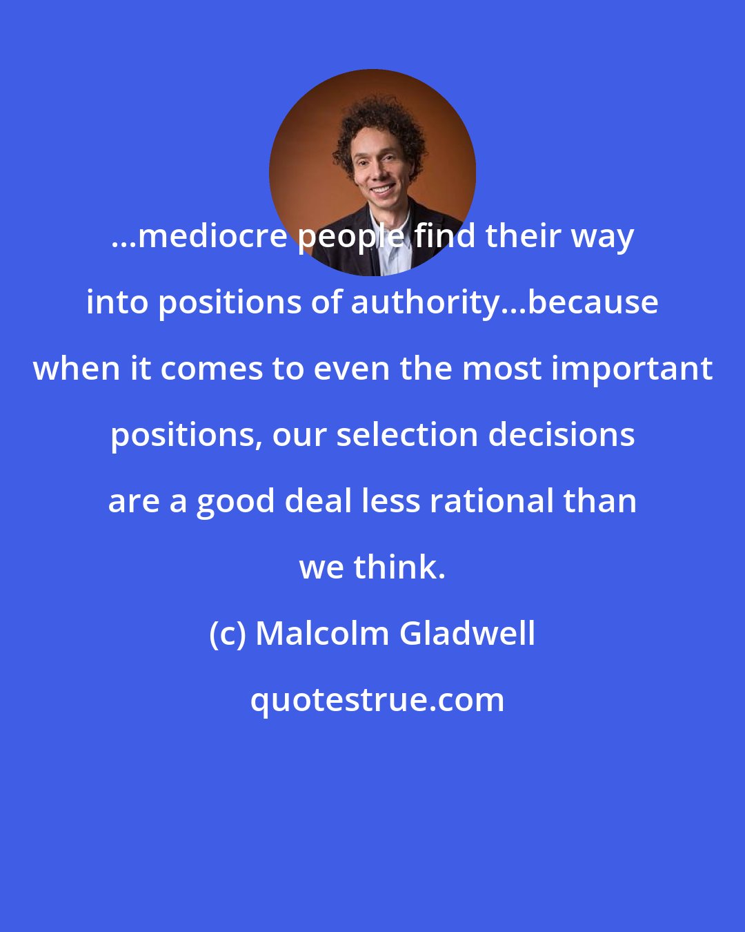 Malcolm Gladwell: ...mediocre people find their way into positions of authority...because when it comes to even the most important positions, our selection decisions are a good deal less rational than we think.