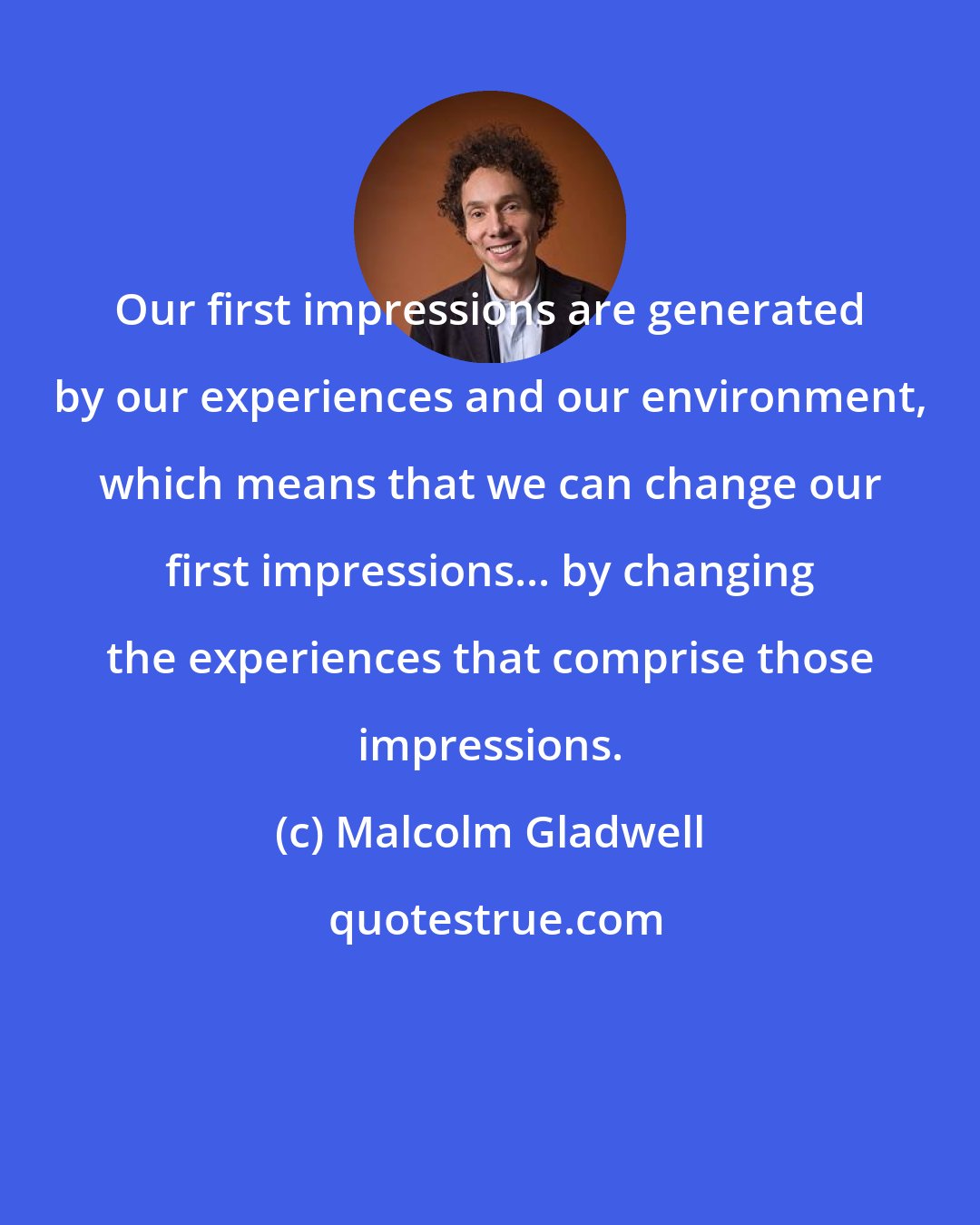 Malcolm Gladwell: Our first impressions are generated by our experiences and our environment, which means that we can change our first impressions... by changing the experiences that comprise those impressions.