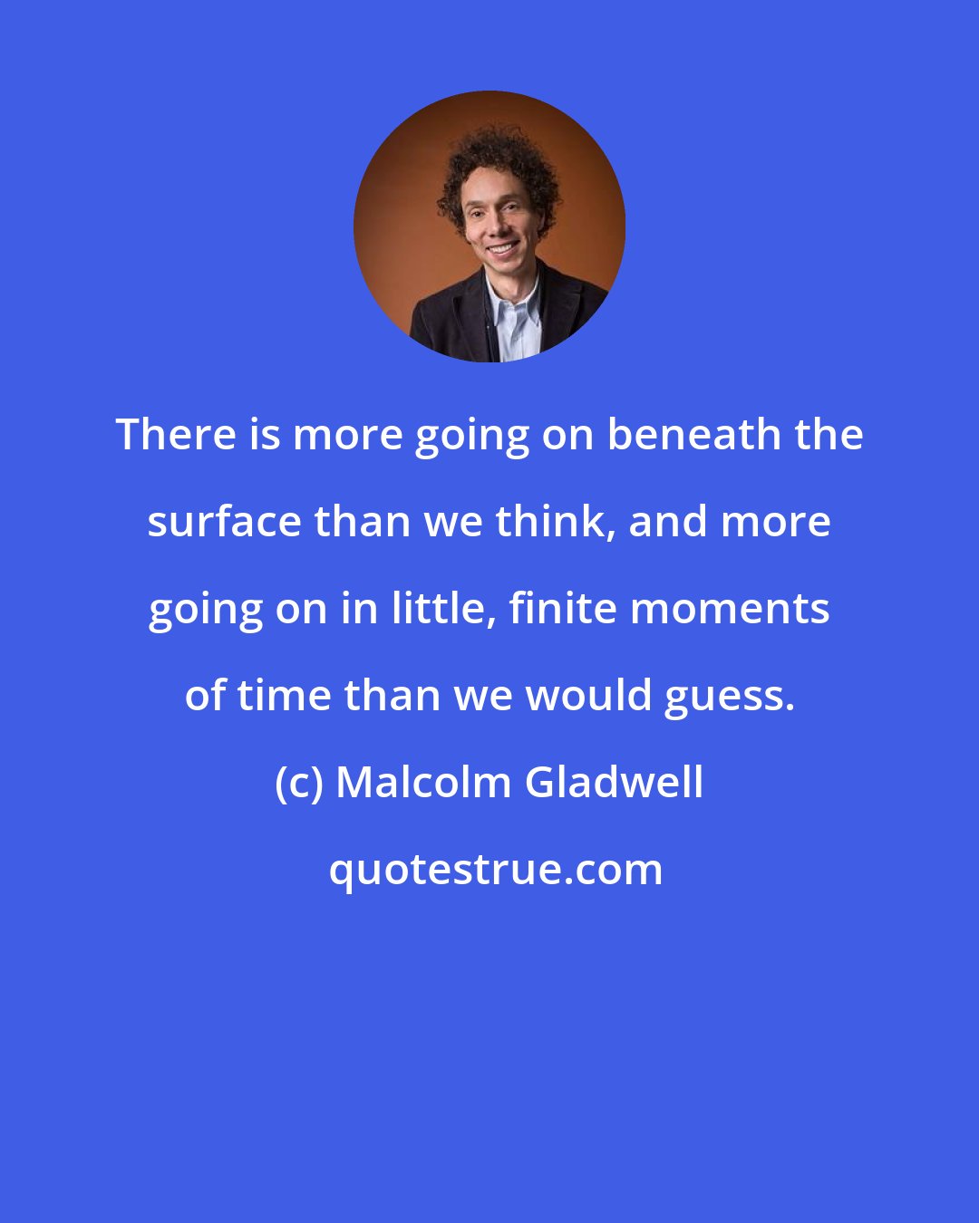 Malcolm Gladwell: There is more going on beneath the surface than we think, and more going on in little, finite moments of time than we would guess.