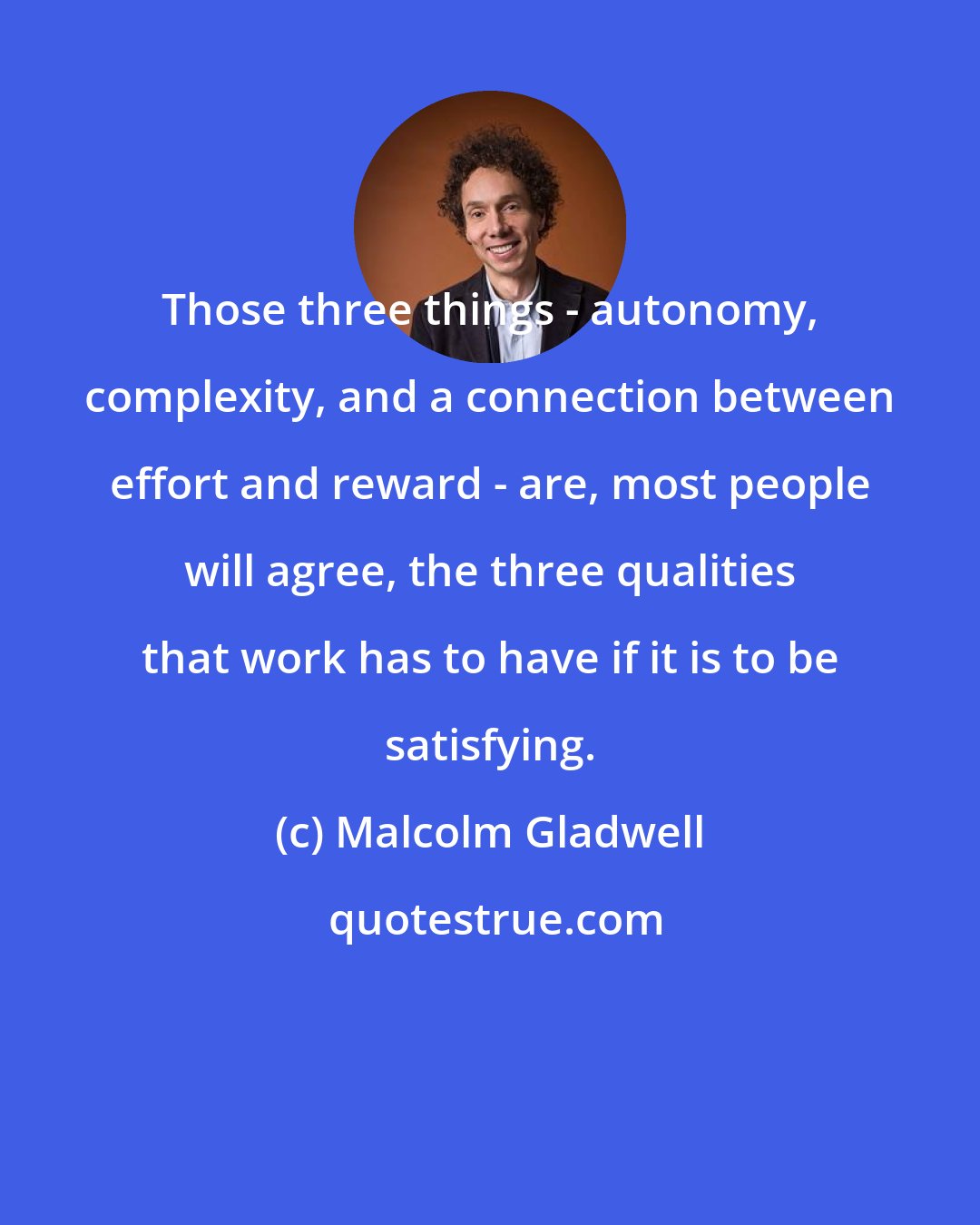 Malcolm Gladwell: Those three things - autonomy, complexity, and a connection between effort and reward - are, most people will agree, the three qualities that work has to have if it is to be satisfying.