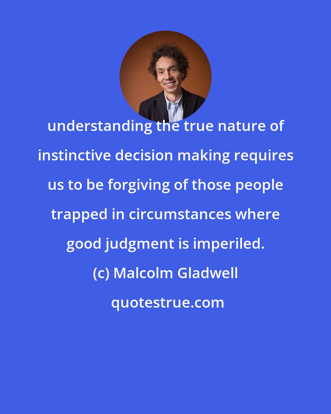 Malcolm Gladwell: understanding the true nature of instinctive decision making requires us to be forgiving of those people trapped in circumstances where good judgment is imperiled.