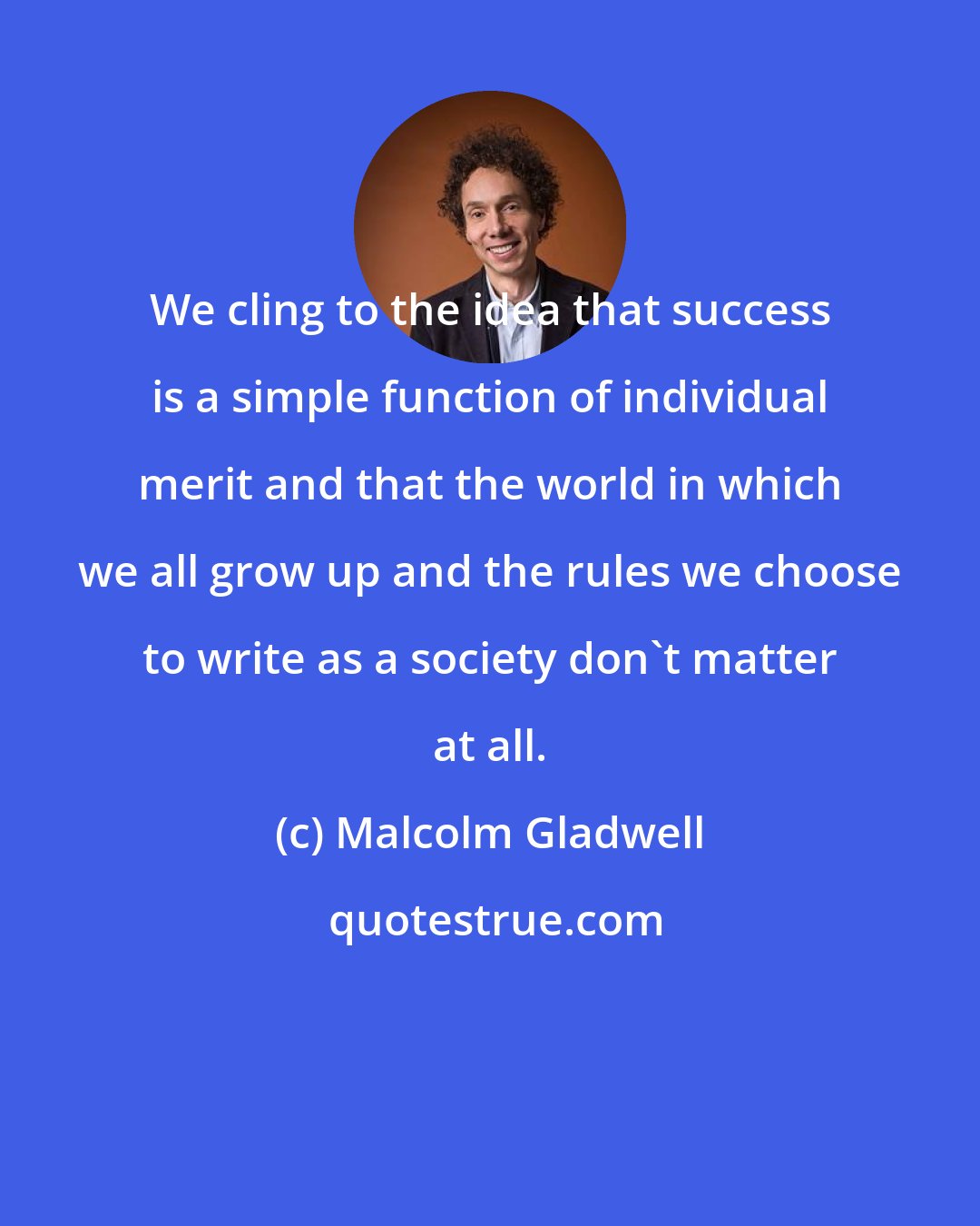 Malcolm Gladwell: We cling to the idea that success is a simple function of individual merit and that the world in which we all grow up and the rules we choose to write as a society don't matter at all.