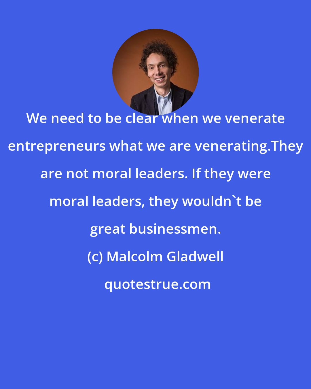 Malcolm Gladwell: We need to be clear when we venerate entrepreneurs what we are venerating.They are not moral leaders. If they were moral leaders, they wouldn't be great businessmen.