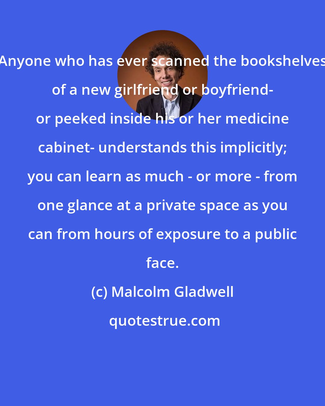 Malcolm Gladwell: Anyone who has ever scanned the bookshelves of a new girlfriend or boyfriend- or peeked inside his or her medicine cabinet- understands this implicitly; you can learn as much - or more - from one glance at a private space as you can from hours of exposure to a public face.