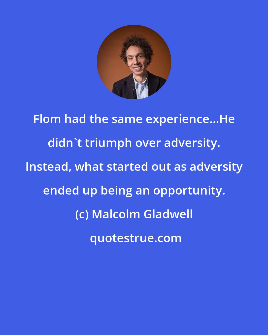 Malcolm Gladwell: Flom had the same experience...He didn't triumph over adversity. Instead, what started out as adversity ended up being an opportunity.