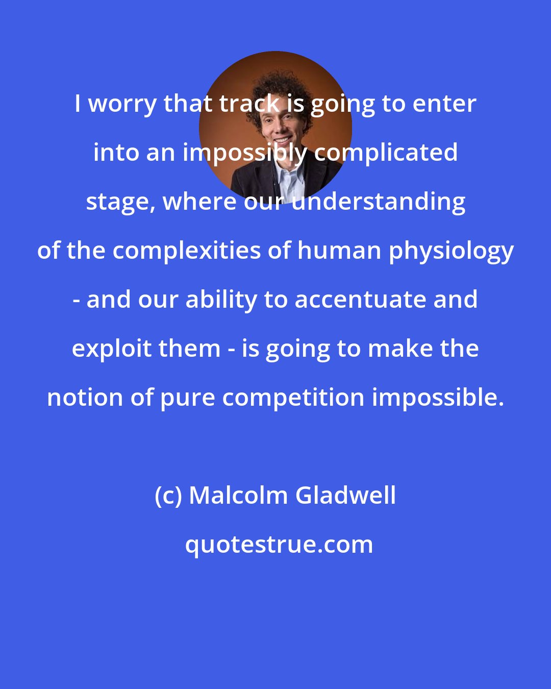 Malcolm Gladwell: I worry that track is going to enter into an impossibly complicated stage, where our understanding of the complexities of human physiology - and our ability to accentuate and exploit them - is going to make the notion of pure competition impossible.