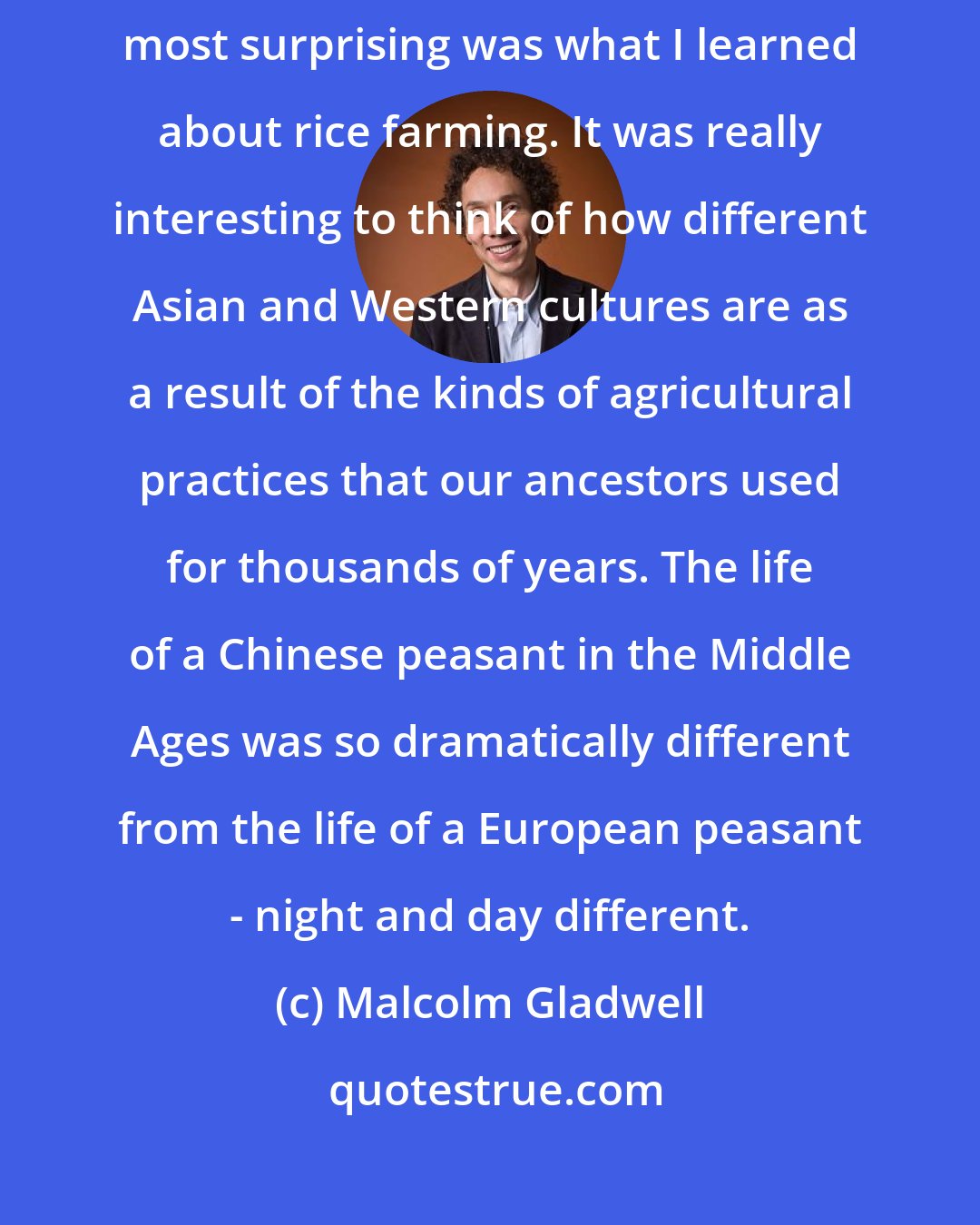 Malcolm Gladwell: I write my books to challenge my own feelings and theories. Perhaps most surprising was what I learned about rice farming. It was really interesting to think of how different Asian and Western cultures are as a result of the kinds of agricultural practices that our ancestors used for thousands of years. The life of a Chinese peasant in the Middle Ages was so dramatically different from the life of a European peasant - night and day different.