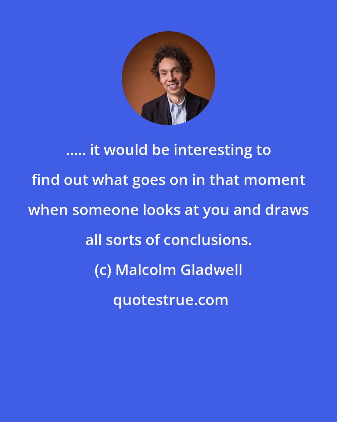 Malcolm Gladwell: ..... it would be interesting to find out what goes on in that moment when someone looks at you and draws all sorts of conclusions.