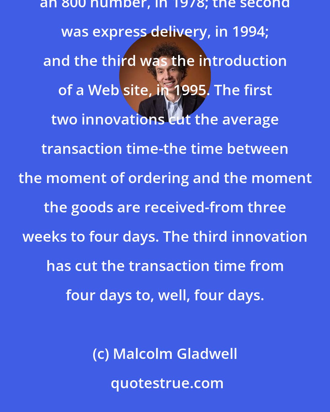 Malcolm Gladwell: Lands' End has undergone three major changes over the past couple of decades. The first was the introduction of an 800 number, in 1978; the second was express delivery, in 1994; and the third was the introduction of a Web site, in 1995. The first two innovations cut the average transaction time-the time between the moment of ordering and the moment the goods are received-from three weeks to four days. The third innovation has cut the transaction time from four days to, well, four days.