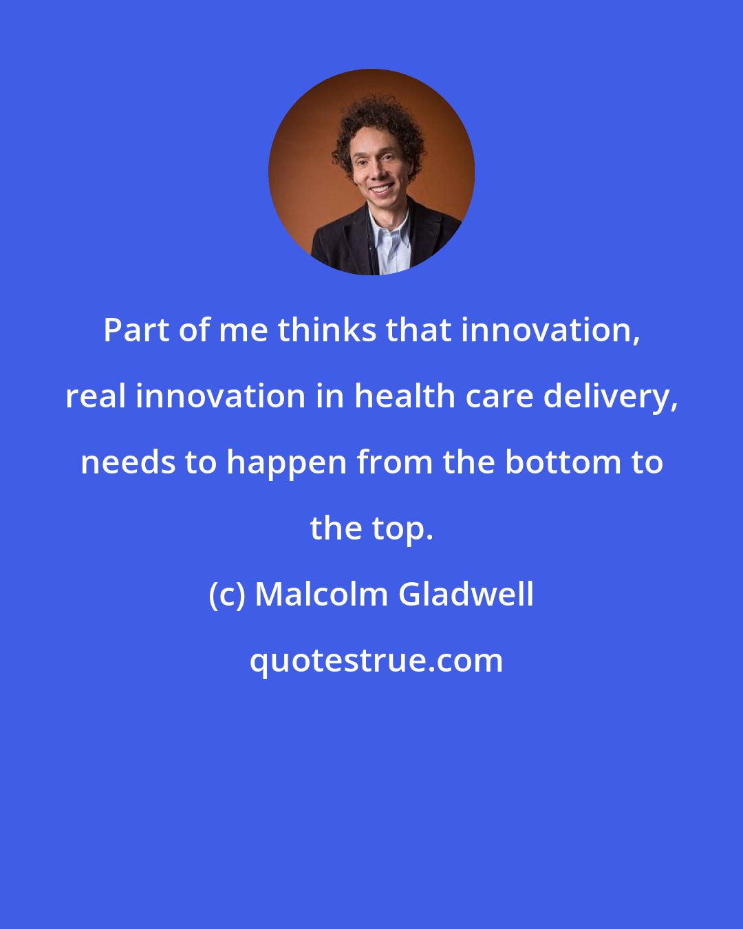 Malcolm Gladwell: Part of me thinks that innovation, real innovation in health care delivery, needs to happen from the bottom to the top.