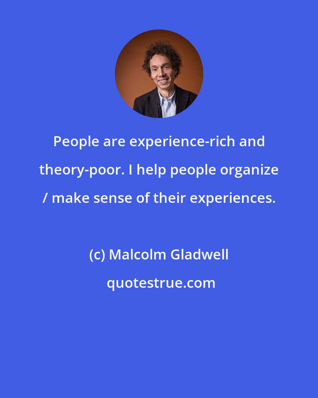 Malcolm Gladwell: People are experience-rich and theory-poor. I help people organize / make sense of their experiences.