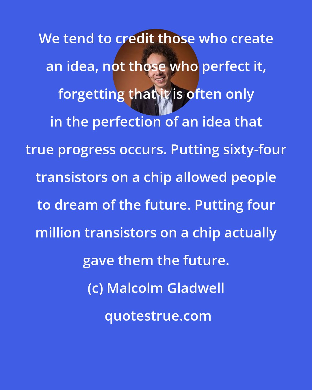 Malcolm Gladwell: We tend to credit those who create an idea, not those who perfect it, forgetting that it is often only in the perfection of an idea that true progress occurs. Putting sixty-four transistors on a chip allowed people to dream of the future. Putting four million transistors on a chip actually gave them the future.