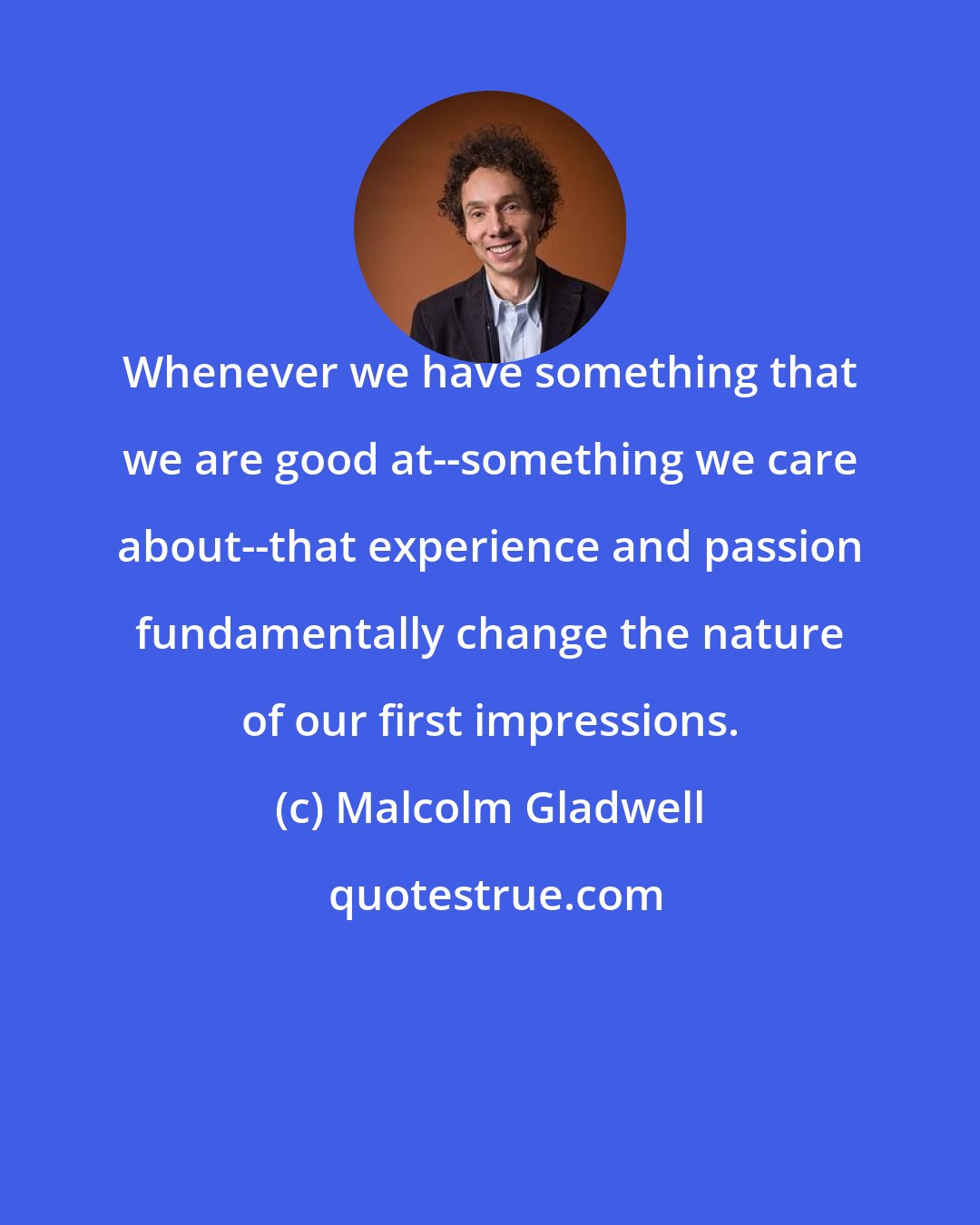 Malcolm Gladwell: Whenever we have something that we are good at--something we care about--that experience and passion fundamentally change the nature of our first impressions.