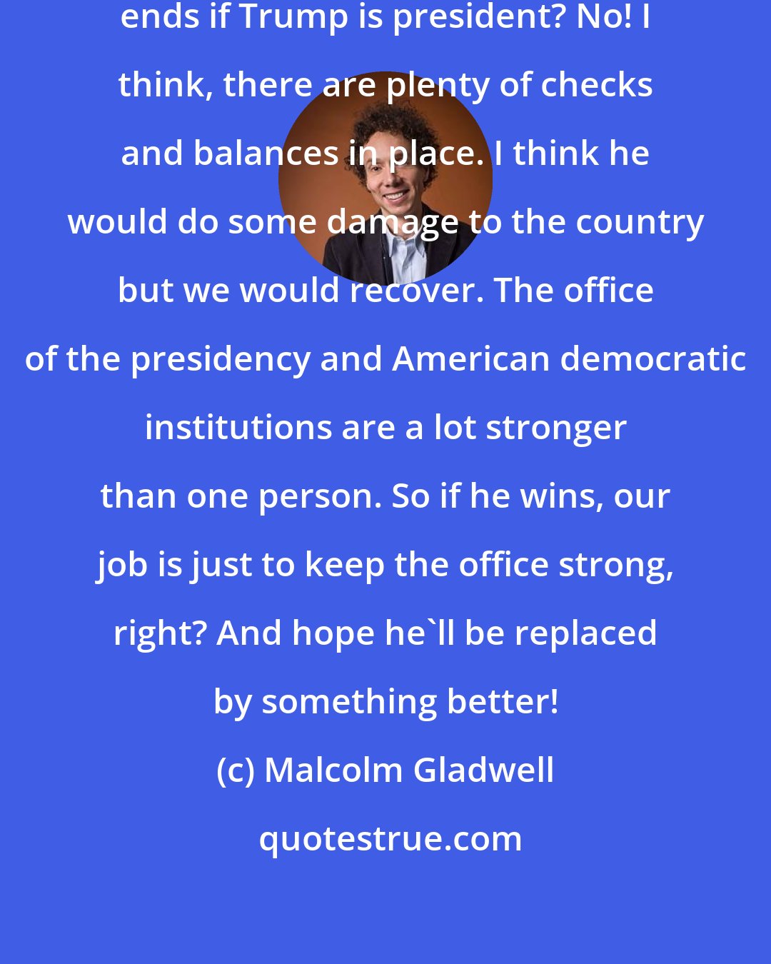 Malcolm Gladwell: Do I think that American democracy ends if Trump is president? No! I think, there are plenty of checks and balances in place. I think he would do some damage to the country but we would recover. The office of the presidency and American democratic institutions are a lot stronger than one person. So if he wins, our job is just to keep the office strong, right? And hope he'll be replaced by something better!