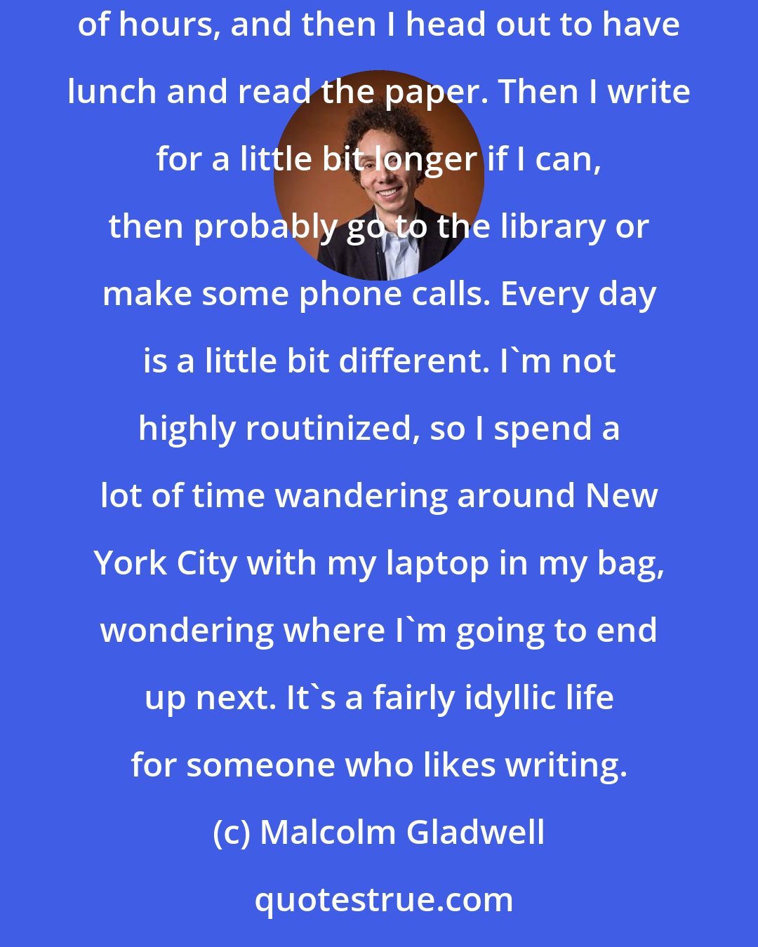 Malcolm Gladwell: I don't go to an office, so I write at home. I like to write in the morning, if possible; that's when my mind is freshest. I might write for a couple of hours, and then I head out to have lunch and read the paper. Then I write for a little bit longer if I can, then probably go to the library or make some phone calls. Every day is a little bit different. I'm not highly routinized, so I spend a lot of time wandering around New York City with my laptop in my bag, wondering where I'm going to end up next. It's a fairly idyllic life for someone who likes writing.