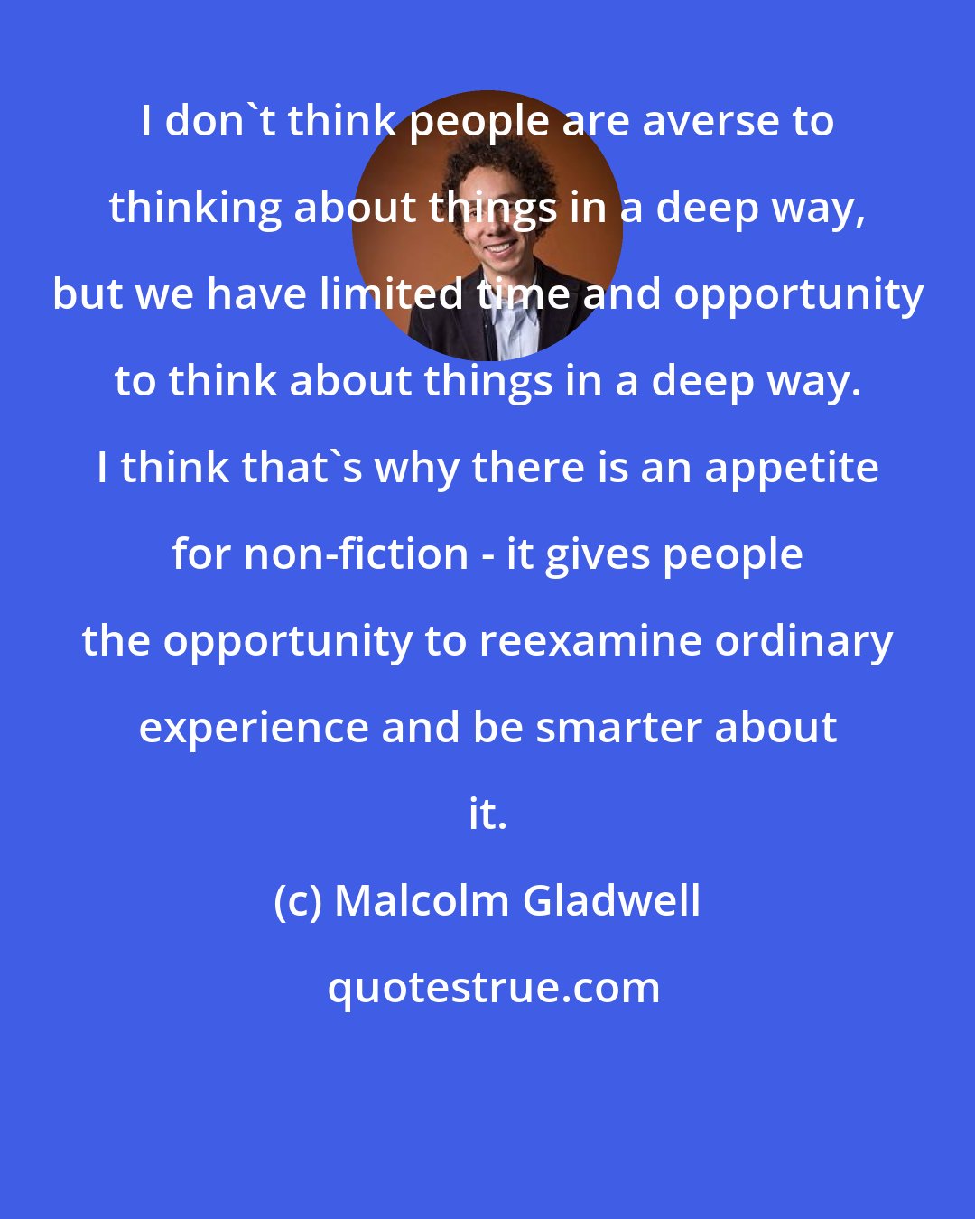 Malcolm Gladwell: I don't think people are averse to thinking about things in a deep way, but we have limited time and opportunity to think about things in a deep way. I think that's why there is an appetite for non-fiction - it gives people the opportunity to reexamine ordinary experience and be smarter about it.