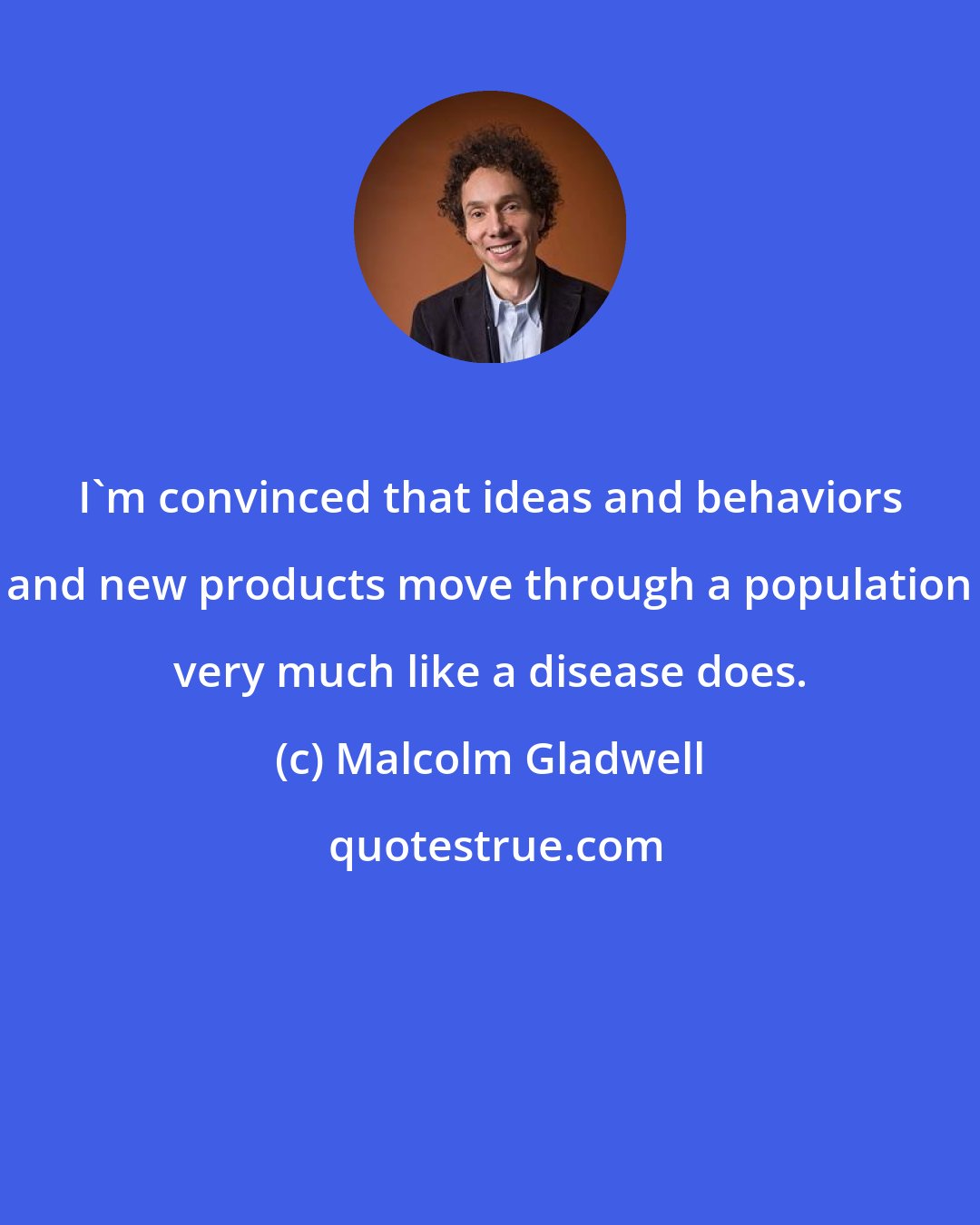 Malcolm Gladwell: I'm convinced that ideas and behaviors and new products move through a population very much like a disease does.