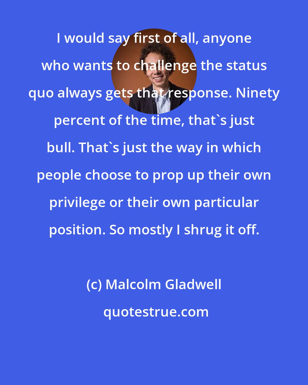 Malcolm Gladwell: I would say first of all, anyone who wants to challenge the status quo always gets that response. Ninety percent of the time, that's just bull. That's just the way in which people choose to prop up their own privilege or their own particular position. So mostly I shrug it off.