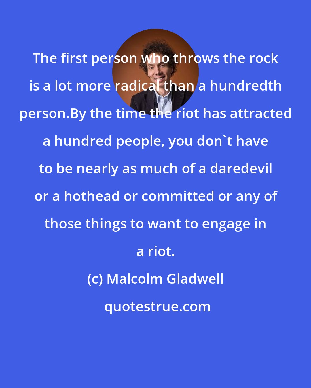 Malcolm Gladwell: The first person who throws the rock is a lot more radical than a hundredth person.By the time the riot has attracted a hundred people, you don't have to be nearly as much of a daredevil or a hothead or committed or any of those things to want to engage in a riot.