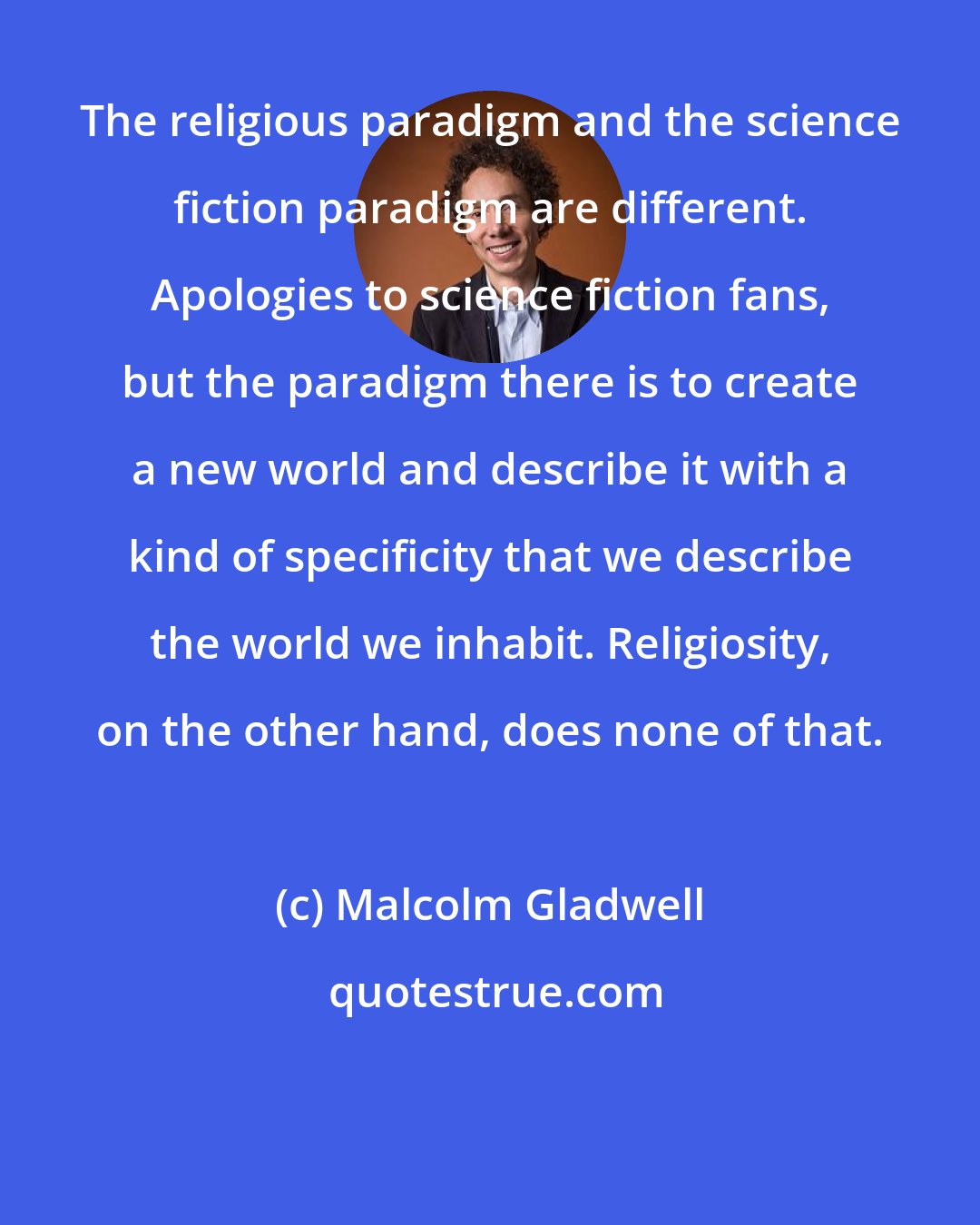 Malcolm Gladwell: The religious paradigm and the science fiction paradigm are different. Apologies to science fiction fans, but the paradigm there is to create a new world and describe it with a kind of specificity that we describe the world we inhabit. Religiosity, on the other hand, does none of that.