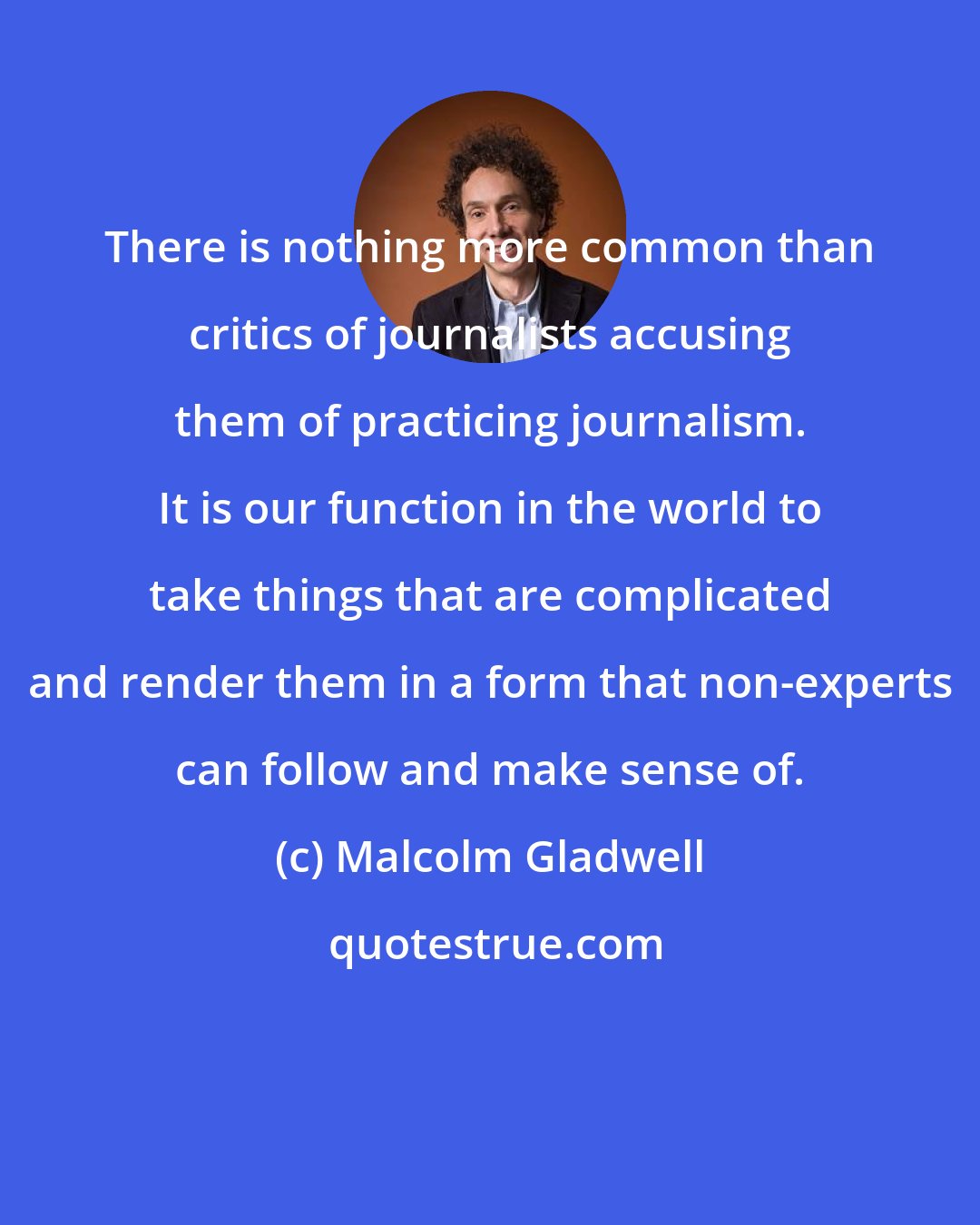 Malcolm Gladwell: There is nothing more common than critics of journalists accusing them of practicing journalism. It is our function in the world to take things that are complicated and render them in a form that non-experts can follow and make sense of.