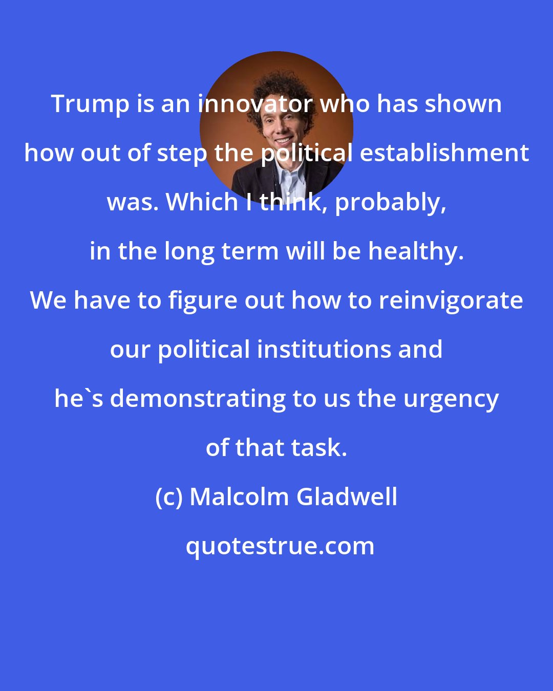 Malcolm Gladwell: Trump is an innovator who has shown how out of step the political establishment was. Which I think, probably, in the long term will be healthy. We have to figure out how to reinvigorate our political institutions and he's demonstrating to us the urgency of that task.