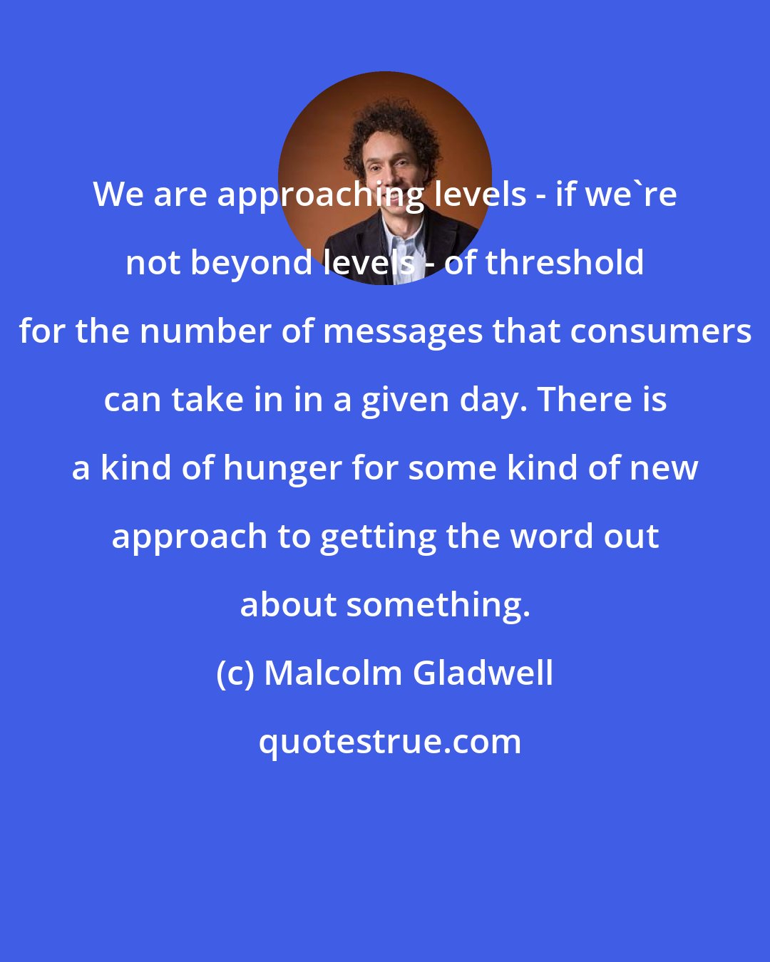 Malcolm Gladwell: We are approaching levels - if we're not beyond levels - of threshold for the number of messages that consumers can take in in a given day. There is a kind of hunger for some kind of new approach to getting the word out about something.