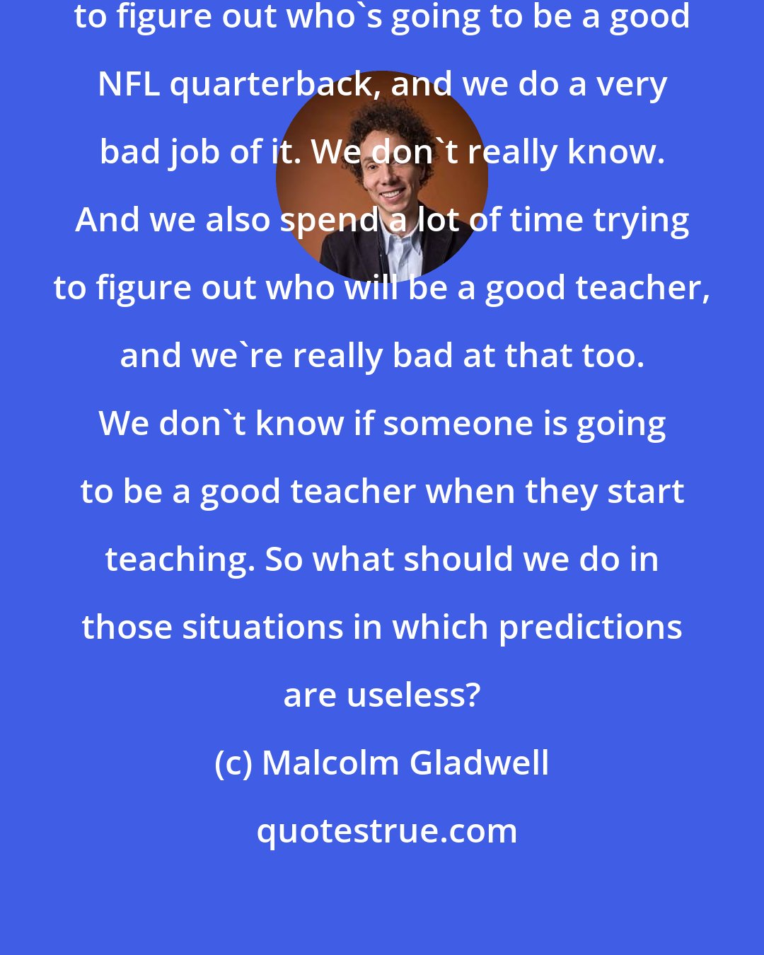 Malcolm Gladwell: We spend a lot of time and effort trying to figure out who's going to be a good NFL quarterback, and we do a very bad job of it. We don't really know. And we also spend a lot of time trying to figure out who will be a good teacher, and we're really bad at that too. We don't know if someone is going to be a good teacher when they start teaching. So what should we do in those situations in which predictions are useless?