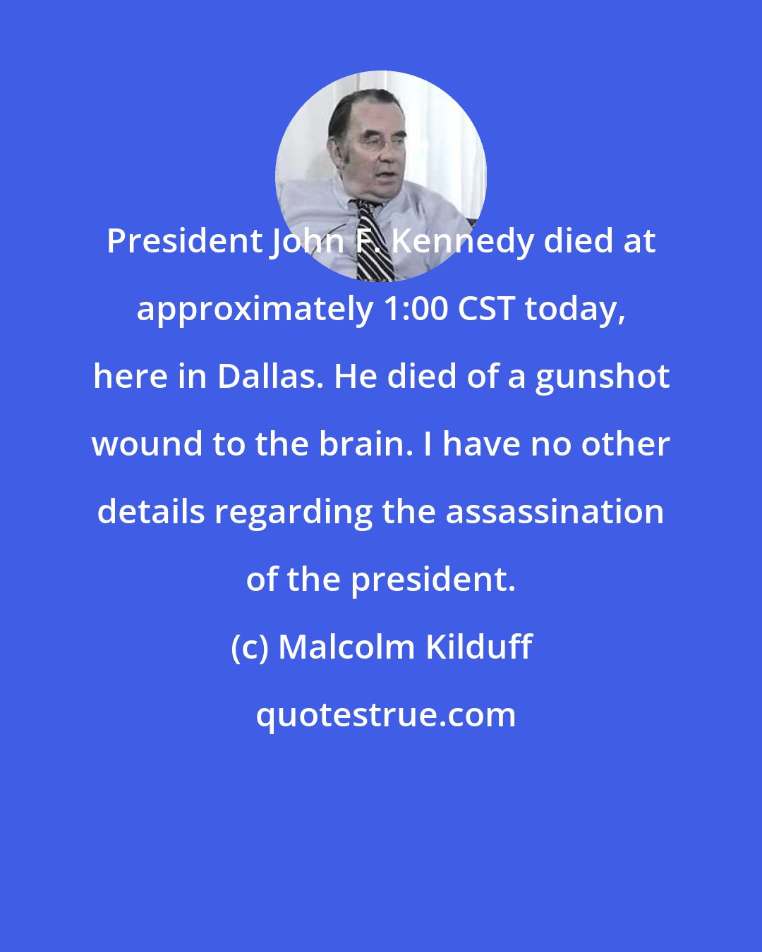 Malcolm Kilduff: President John F. Kennedy died at approximately 1:00 CST today, here in Dallas. He died of a gunshot wound to the brain. I have no other details regarding the assassination of the president.