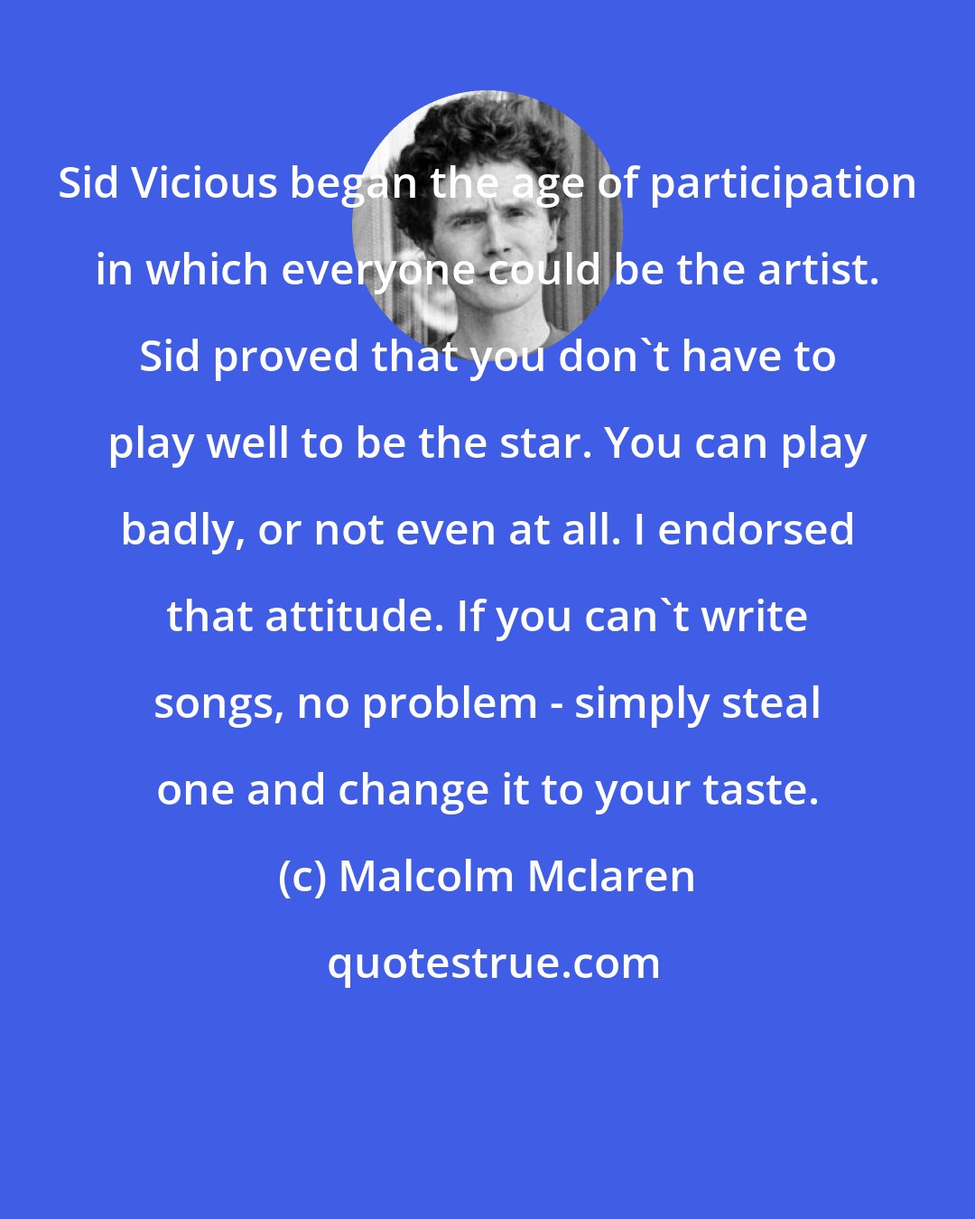 Malcolm Mclaren: Sid Vicious began the age of participation in which everyone could be the artist. Sid proved that you don't have to play well to be the star. You can play badly, or not even at all. I endorsed that attitude. If you can't write songs, no problem - simply steal one and change it to your taste.