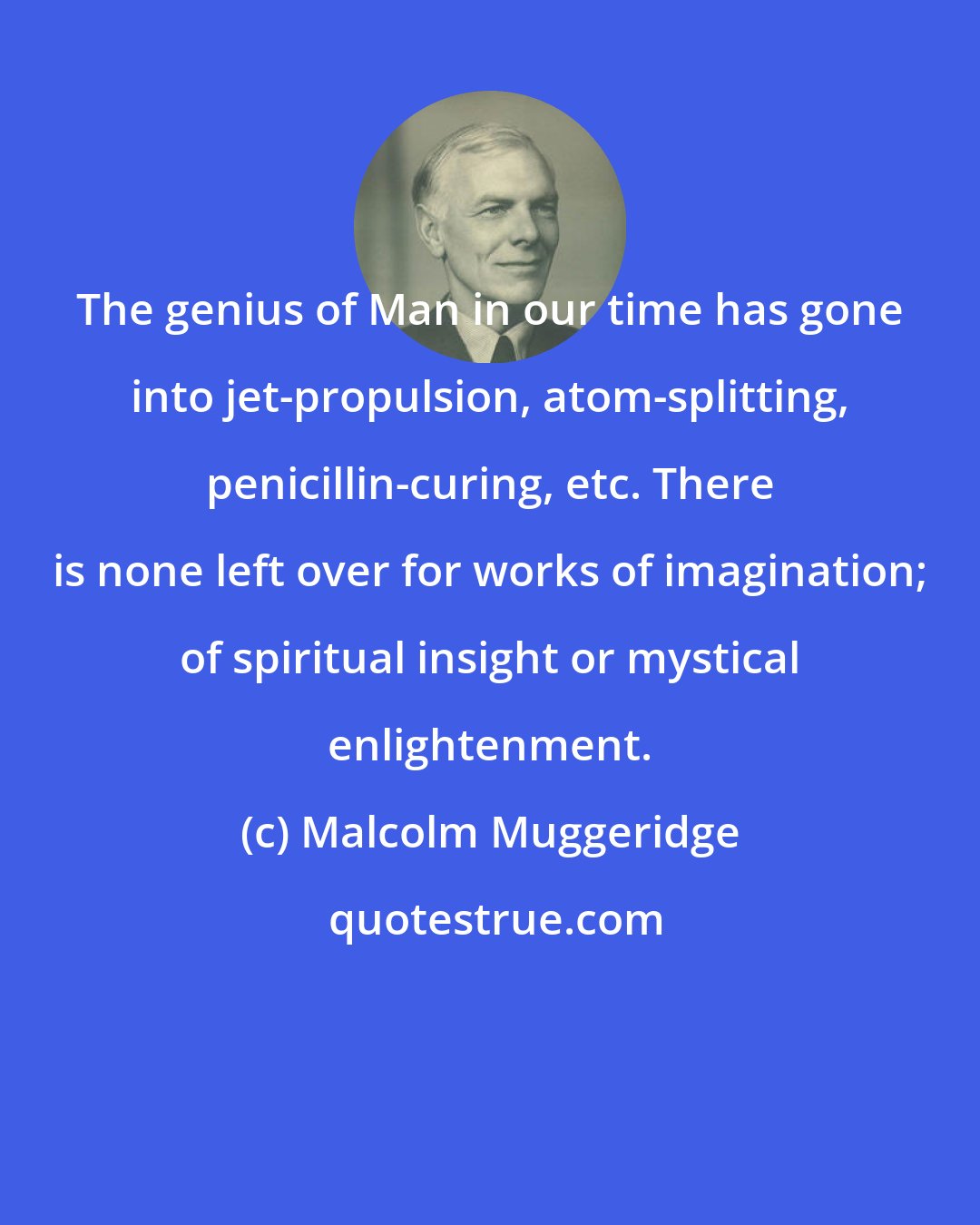 Malcolm Muggeridge: The genius of Man in our time has gone into jet-propulsion, atom-splitting, penicillin-curing, etc. There is none left over for works of imagination; of spiritual insight or mystical enlightenment.
