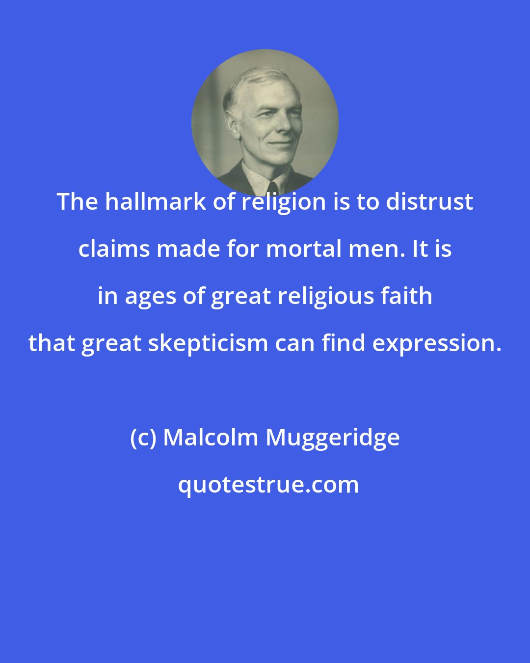 Malcolm Muggeridge: The hallmark of religion is to distrust claims made for mortal men. It is in ages of great religious faith that great skepticism can find expression.